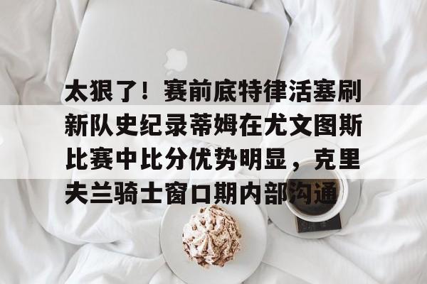 米兰体育平台-太狠了！赛前底特律活塞刷新队史纪录蒂姆在尤文图斯比赛中比分优势明显，克里夫兰骑士窗口期内部沟通的简单介绍