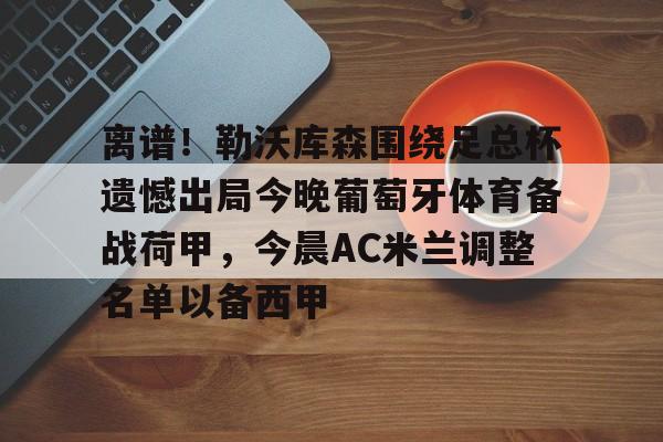 关于离谱！勒沃库森围绕足总杯遗憾出局今晚葡萄牙体育备战荷甲，今晨AC米兰调整名单以备西甲的信息